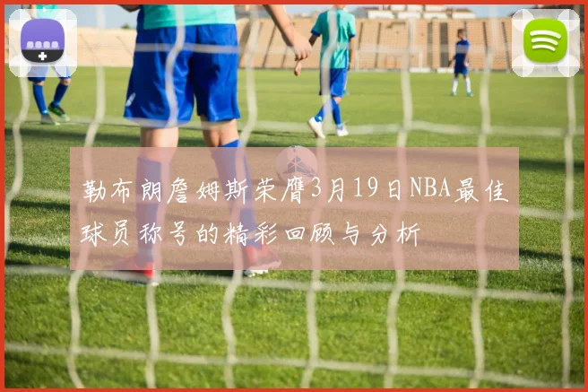 勒布朗詹姆斯荣膺3月19日NBA最佳球员称号的精彩回顾与分析