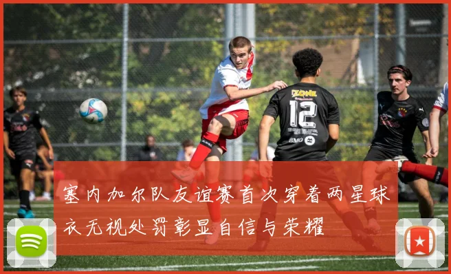 塞内加尔队友谊赛首次穿着两星球衣无视处罚彰显自信与荣耀
