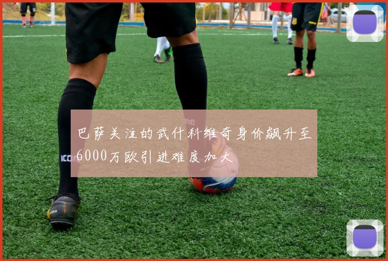 巴萨关注的武什科维奇身价飙升至6000万欧引进难度加大