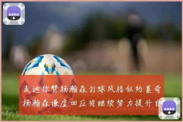 麦迪称赞杨瀚森打球风格似约基奇杨瀚森谦虚回应将继续努力提升自己