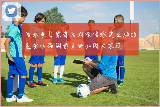 马永明与蒙哥马利深信球迷互动的重要性强调俱乐部如同大家庭