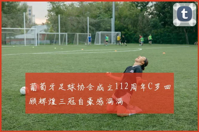 葡萄牙足球协会成立112周年C罗回顾辉煌三冠自豪感满满