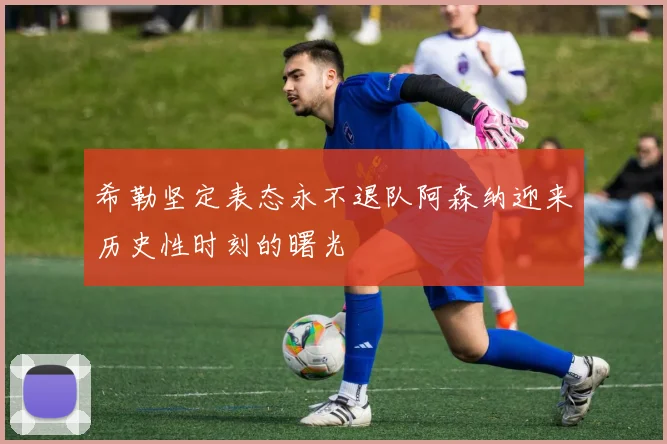 希勒坚定表态永不退队阿森纳迎来历史性时刻的曙光