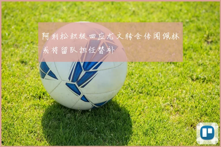 阿利松积极回应尤文转会传闻佩林或将留队担任替补