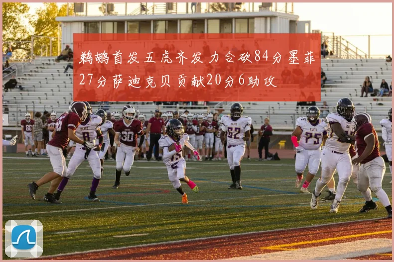 鹈鹕首发五虎齐发力合砍84分墨菲27分萨迪克贝贡献20分6助攻