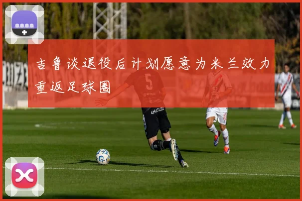 吉鲁谈退役后计划愿意为米兰效力重返足球圈