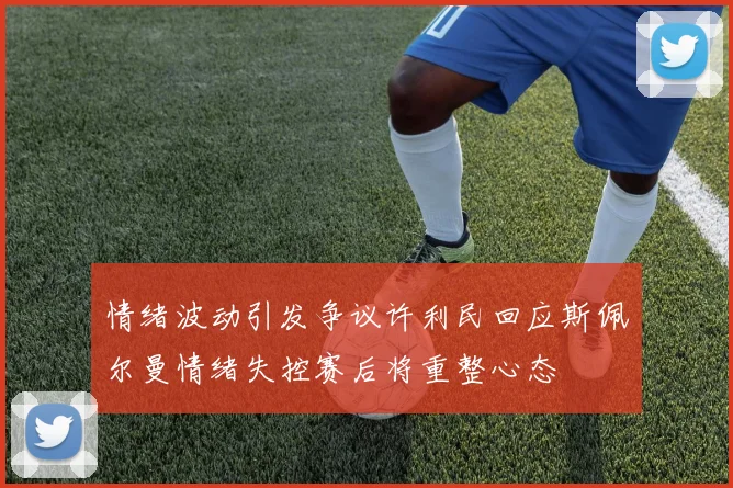 情绪波动引发争议许利民回应斯佩尔曼情绪失控赛后将重整心态
