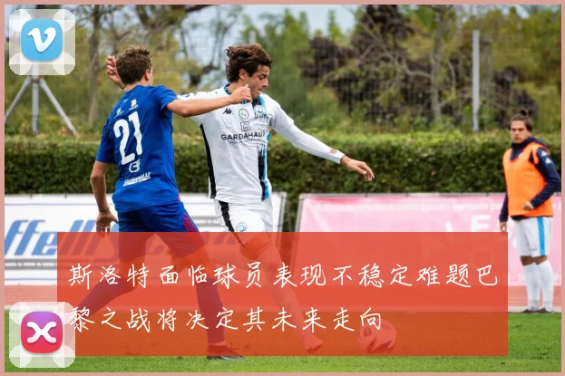 斯洛特面临球员表现不稳定难题巴黎之战将决定其未来走向