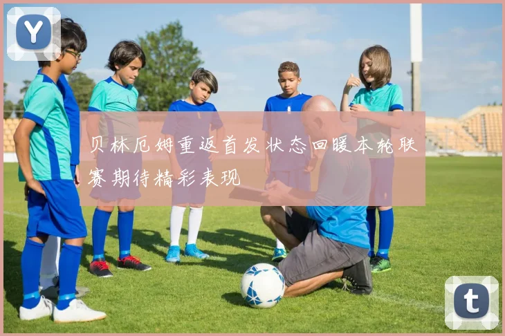 贝林厄姆重返首发状态回暖本轮联赛期待精彩表现