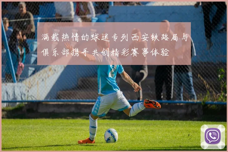 满载热情的球迷专列西安铁路局与俱乐部携手共创精彩赛事体验