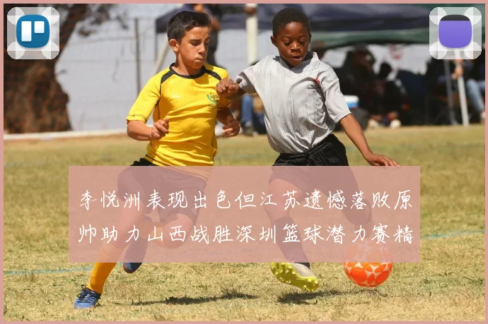 李悦洲表现出色但江苏遗憾落败原帅助力山西战胜深圳篮球潜力赛精彩回顾