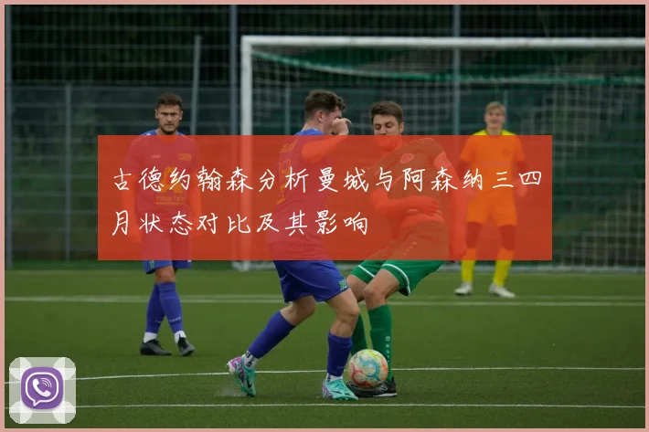 古德约翰森分析曼城与阿森纳三四月状态对比及其影响