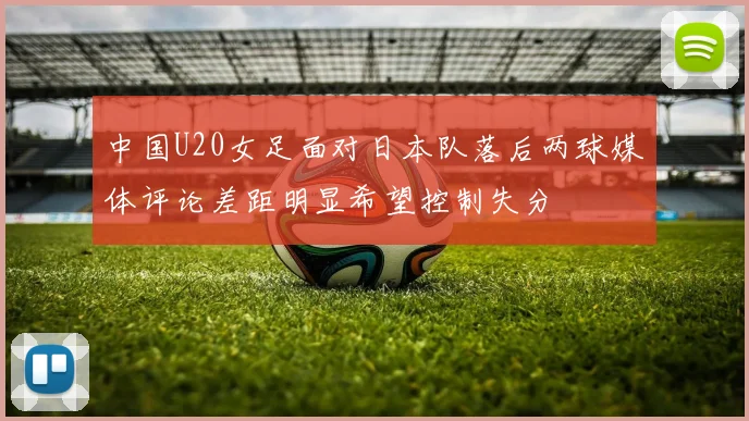 中国U20女足面对日本队落后两球媒体评论差距明显希望控制失分