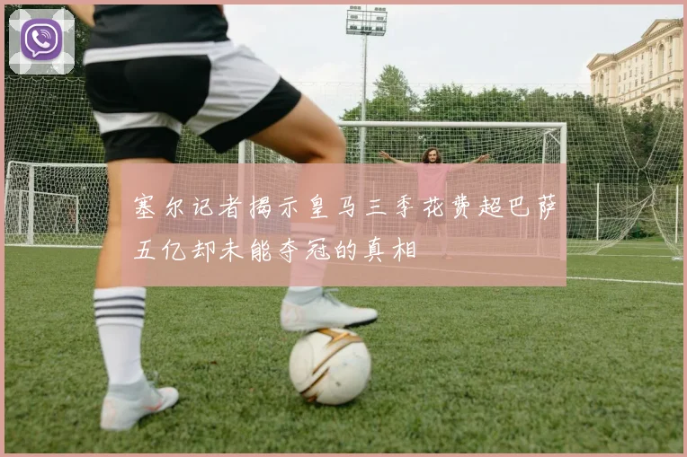 塞尔记者揭示皇马三季花费超巴萨五亿却未能夺冠的真相