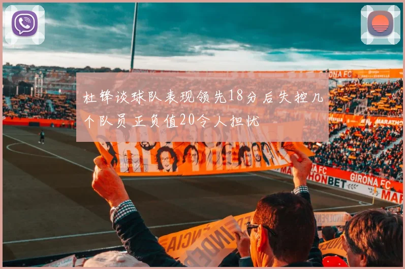 杜锋谈球队表现领先18分后失控几个队员正负值20令人担忧